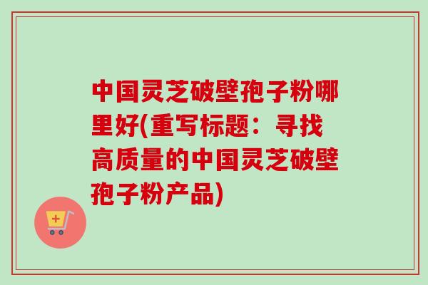 中国灵芝破壁孢子粉哪里好(重写标题：寻找高质量的中国灵芝破壁孢子粉产品)