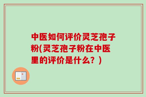 中医如何评价灵芝孢子粉(灵芝孢子粉在中医里的评价是什么？)