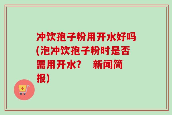 冲饮孢子粉用开水好吗(泡冲饮孢子粉时是否需用开水？  新闻简报)