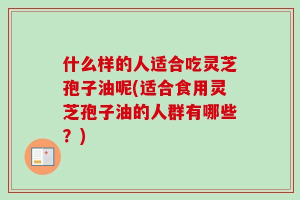什么样的人适合吃灵芝孢子油呢(适合食用灵芝孢子油的人群有哪些？)