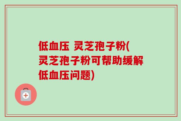 低血压 灵芝孢子粉(灵芝孢子粉可帮助缓解低血压问题)