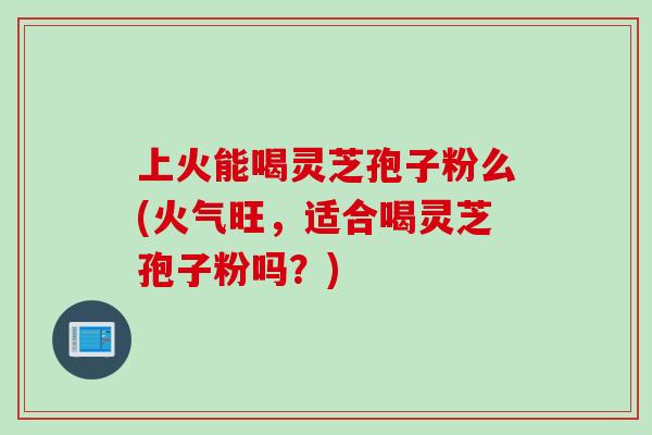 上火能喝灵芝孢子粉么(火气旺,适合喝灵芝孢子粉吗?) 上火能喝灵芝孢子粉么(火气旺,适合喝灵芝孢子粉吗?)