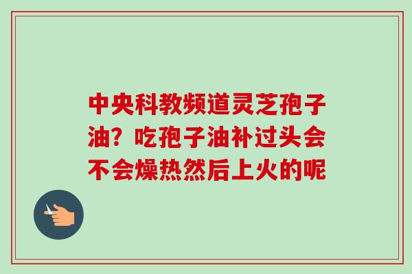 中央科教频道灵芝孢子油？吃孢子油补过头会不会燥热然后上火的呢