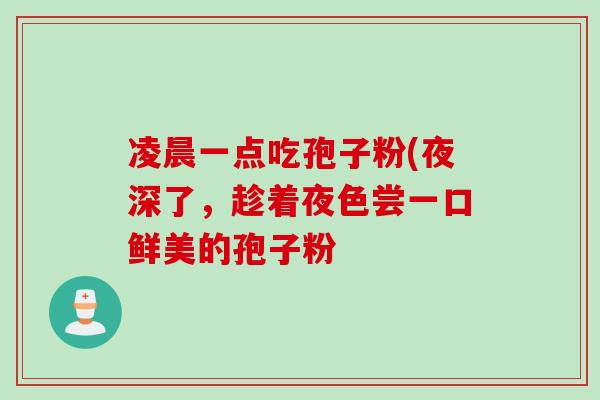凌晨一点吃孢子粉(夜深了,趁着夜色尝一口鲜美的孢子粉 凌晨一点吃孢子粉(夜深了,趁着夜色尝一口鲜美的孢子粉
