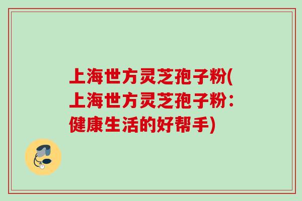 上海世方灵芝孢子粉(上海世方灵芝孢子粉：健康生活的好帮手)