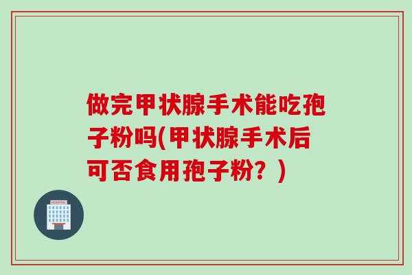 做完甲状腺手术能吃孢子粉吗(甲状腺手术后可否食用孢子粉？)