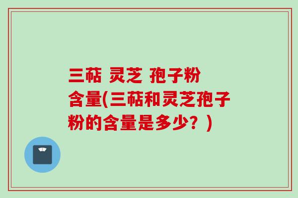 三萜 灵芝 孢子粉 含量(三萜和灵芝孢子粉的含量是多少？)