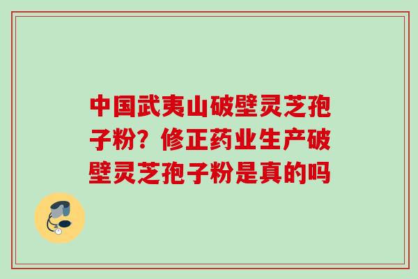 中国武夷山破壁灵芝孢子粉？修正药业生产破壁灵芝孢子粉是真的吗