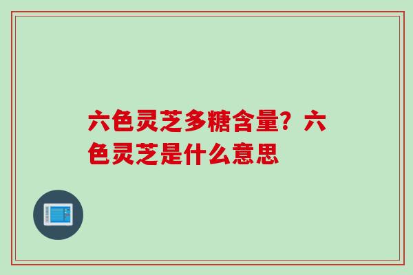 六色灵芝多糖含量？六色灵芝是什么意思