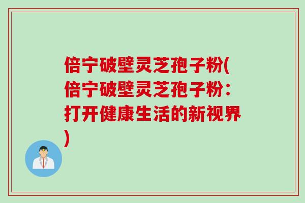 倍宁破壁灵芝孢子粉(倍宁破壁灵芝孢子粉：打开健康生活的新视界)
