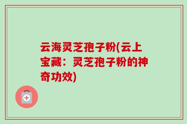 云海灵芝孢子粉(云上宝藏：灵芝孢子粉的神奇功效)