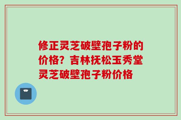 修正灵芝破壁孢子粉的价格？吉林抚松玉秀堂灵芝破壁孢子粉价格
