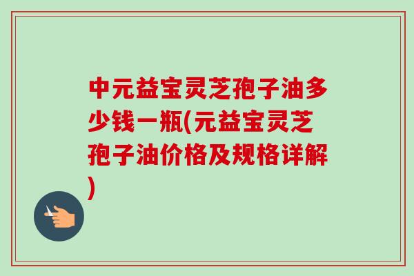 中元益宝灵芝孢子油多少钱一瓶(元益宝灵芝孢子油价格及规格详解) 中元益宝灵芝孢子油多少钱一瓶(元益宝灵芝孢子油价格及规格详解)