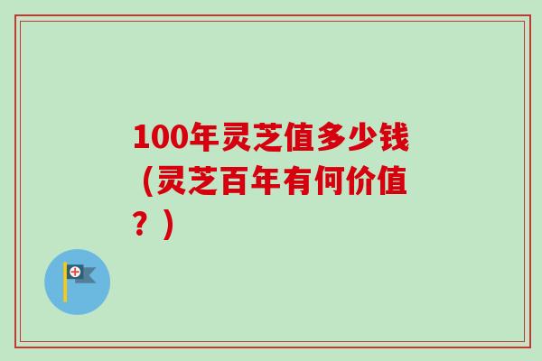 100年灵芝值多少钱 (灵芝百年有何价值？)