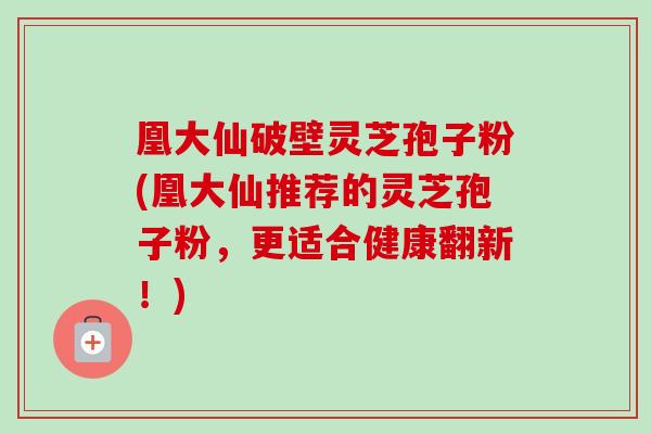 凰大仙破壁灵芝孢子粉(凰大仙推荐的灵芝孢子粉，更适合健康翻新！)