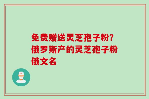 免费赠送灵芝孢子粉？俄罗斯产的灵芝孢子粉俄文名