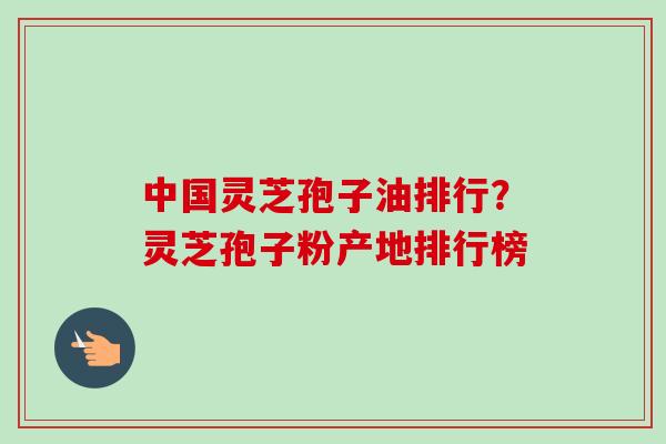 中国灵芝孢子油排行？灵芝孢子粉产地排行榜