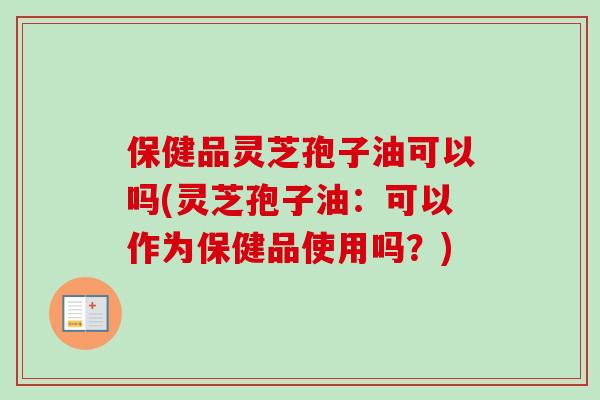 保健品灵芝孢子油可以吗(灵芝孢子油：可以作为保健品使用吗？)