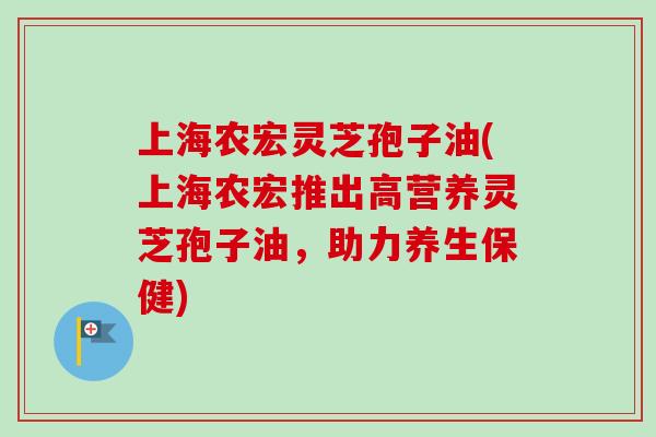 上海农宏灵芝孢子油(上海农宏推出高营养灵芝孢子油,助力养生保健) 上海农宏灵芝孢子油(上海农宏推出高营养灵芝孢子油,助力养生保健)