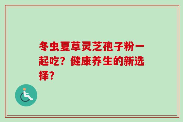 冬虫夏草灵芝孢子粉一起吃？健康养生的新选择？