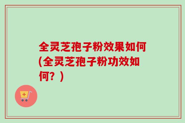 全灵芝孢子粉效果如何(全灵芝孢子粉功效如何？)
