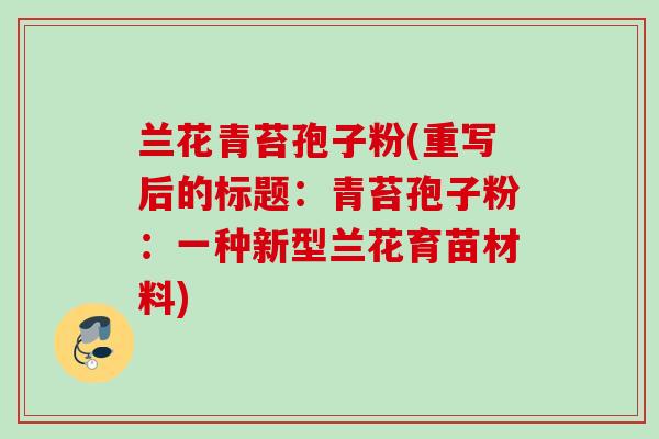 兰花青苔孢子粉(重写后的标题:青苔孢子粉:一种新型兰花育苗材料) 兰花青苔孢子粉(重写后的标题:青苔孢子粉:一种新型兰花育苗材料)