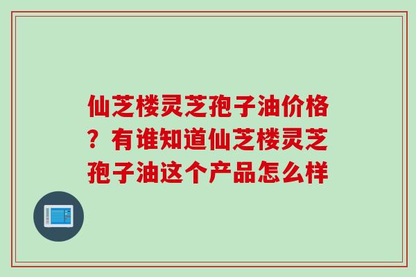 仙芝楼灵芝孢子油价格？有谁知道仙芝楼灵芝孢子油这个产品怎么样