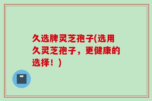 久选牌灵芝孢子(选用久灵芝孢子，更健康的选择！)