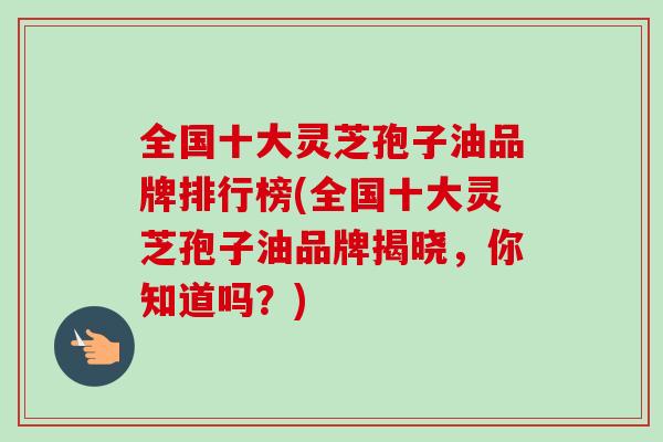 全国十大灵芝孢子油品牌排行榜(全国十大灵芝孢子油品牌揭晓，你知道吗？)