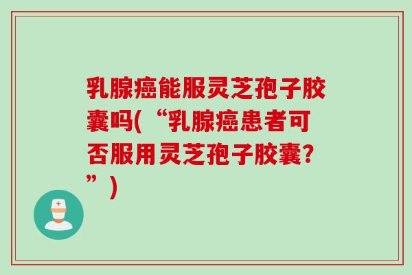 乳腺癌能服灵芝孢子胶囊吗(“乳腺癌患者可否服用灵芝孢子胶囊？”)