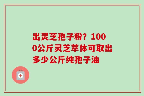 出灵芝孢子粉？1000公斤灵芝萃体可取出多少公斤纯孢子油