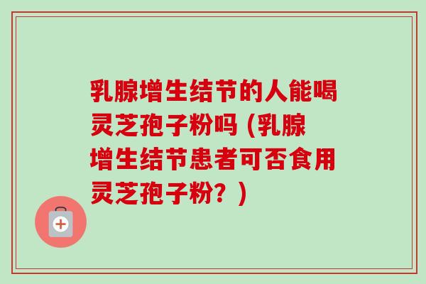 乳腺增生结节的人能喝灵芝孢子粉吗 (乳腺增生结节患者可否食用灵芝孢子粉？)