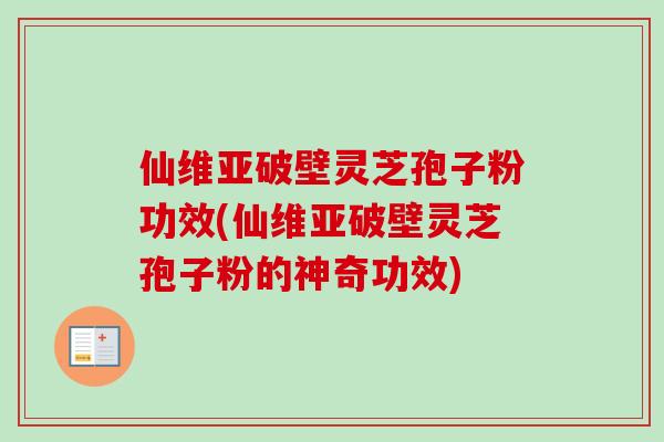 仙维亚破壁灵芝孢子粉功效(仙维亚破壁灵芝孢子粉的神奇功效)