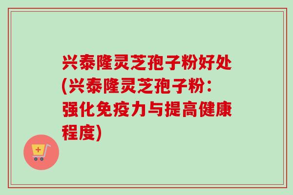 兴泰隆灵芝孢子粉好处(兴泰隆灵芝孢子粉:强化免疫力与提高健康程度) 兴泰隆灵芝孢子粉好处(兴泰隆灵芝孢子粉:强化免疫力与提高健康程度)