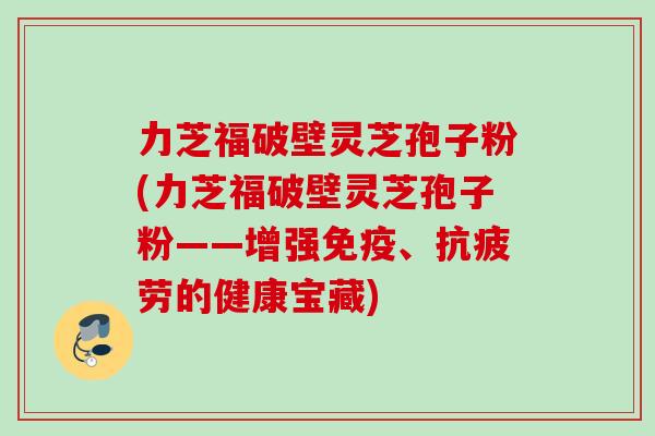 力芝福破壁灵芝孢子粉(力芝福破壁灵芝孢子粉——增强免疫、抗疲劳的健康宝藏)