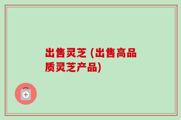 出售灵芝 (出售高品质灵芝产品)