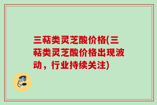 三萜类灵芝酸价格(三萜类灵芝酸价格出现波动，行业持续关注)