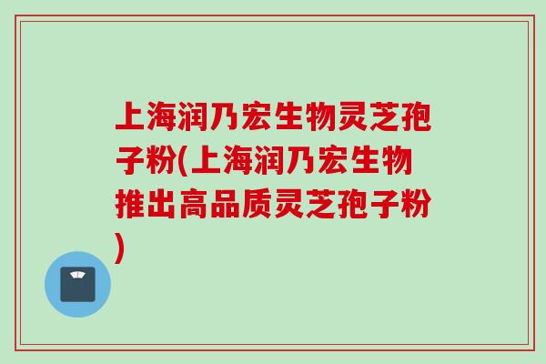 上海润乃宏生物灵芝孢子粉(上海润乃宏生物推出高品质灵芝孢子粉) 上海润乃宏生物灵芝孢子粉(上海润乃宏生物推出高品质灵芝孢子粉)