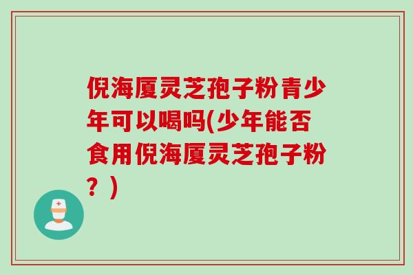 倪海厦灵芝孢子粉青少年可以喝吗(少年能否食用倪海厦灵芝孢子粉？)