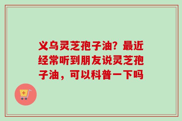 义乌灵芝孢子油？最近经常听到朋友说灵芝孢子油，可以科普一下吗
