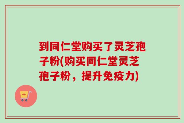 到同仁堂购买了灵芝孢子粉(购买同仁堂灵芝孢子粉，提升免疫力)