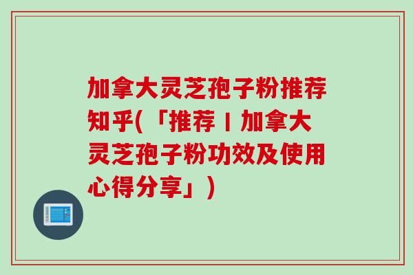 加拿大灵芝孢子粉推荐知乎(「推荐丨加拿大灵芝孢子粉功效及使用心得分享」)
