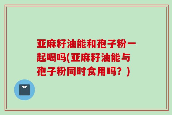 亚麻籽油能和孢子粉一起喝吗(亚麻籽油能与孢子粉同时食用吗？)