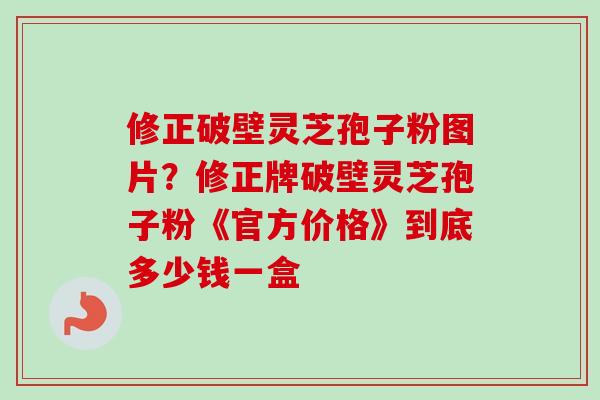 修正破壁灵芝孢子粉图片？修正牌破壁灵芝孢子粉《官方价格》到底多少钱一盒