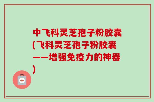 中飞科灵芝孢子粉胶囊(飞科灵芝孢子粉胶囊——增强免疫力的神器)