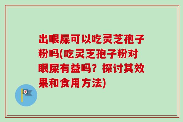 出眼屎可以吃灵芝孢子粉吗(吃灵芝孢子粉对眼屎有益吗？探讨其效果和食用方法)