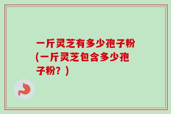 一斤灵芝有多少孢子粉(一斤灵芝包含多少孢子粉？)