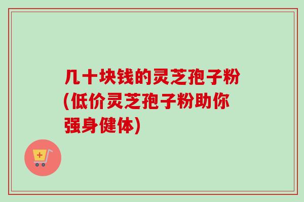 几十块钱的灵芝孢子粉(低价灵芝孢子粉助你强身健体)