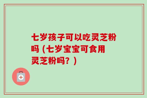 七岁孩子可以吃灵芝粉吗 (七岁宝宝可食用灵芝粉吗？)