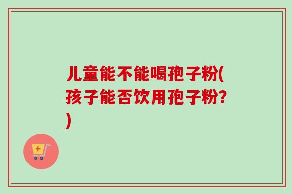 儿童能不能喝孢子粉(孩子能否饮用孢子粉?) 儿童能不能喝孢子粉(孩子能否饮用孢子粉?)